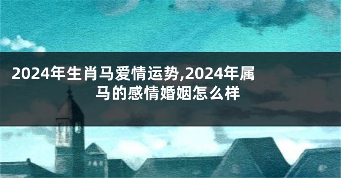 2024年生肖马爱情运势,2024年属马的感情婚姻怎么样