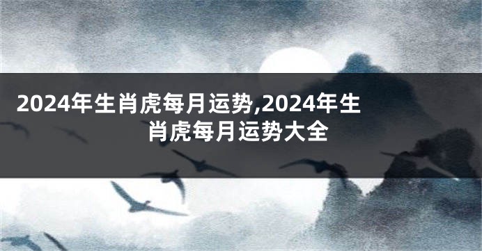 2024年生肖虎每月运势,2024年生肖虎每月运势大全