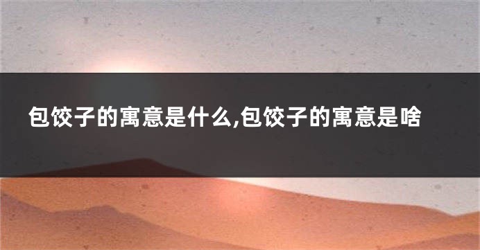 包饺子的寓意是什么,包饺子的寓意是啥