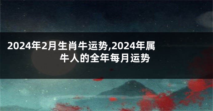 2024年2月生肖牛运势,2024年属牛人的全年每月运势