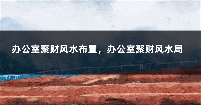 办公室聚财风水布置，办公室聚财风水局