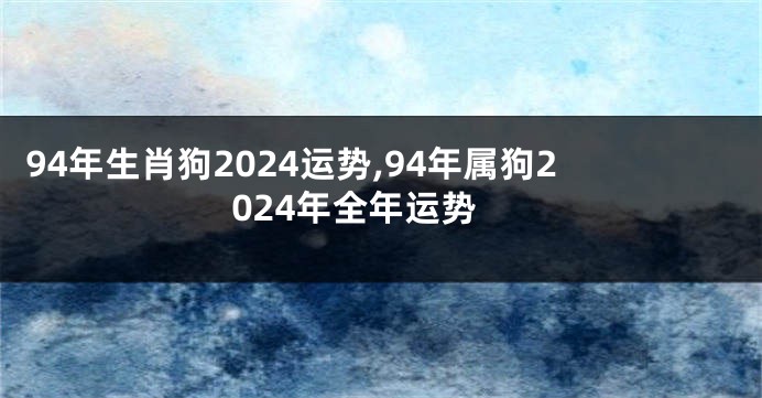 94年生肖狗2024运势,94年属狗2024年全年运势
