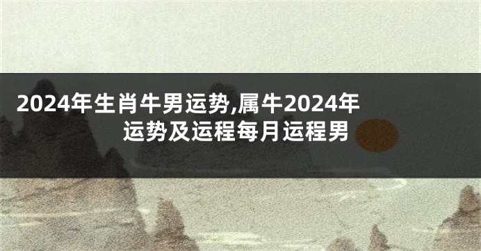 2024年生肖牛男运势,属牛2024年运势及运程每月运程男