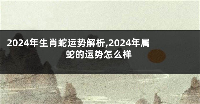 2024年生肖蛇运势解析,2024年属蛇的运势怎么样