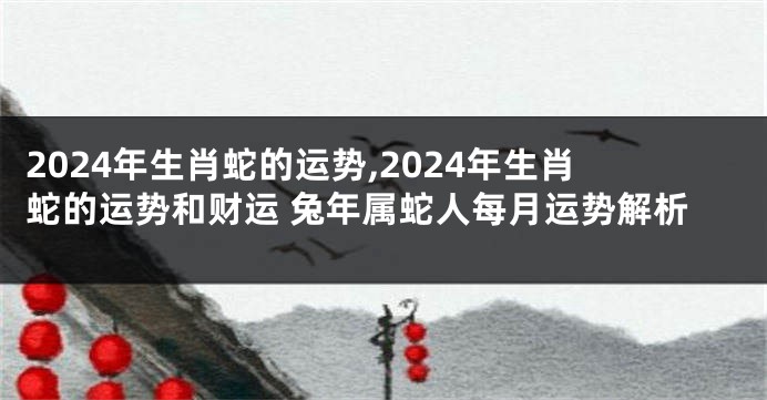 2024年生肖蛇的运势,2024年生肖蛇的运势和财运 兔年属蛇人每月运势解析