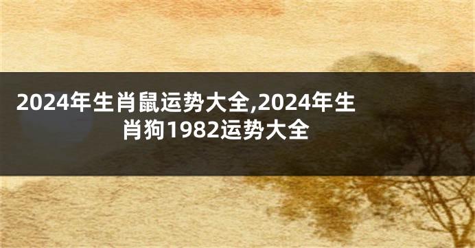 2024年生肖鼠运势大全,2024年生肖狗1982运势大全