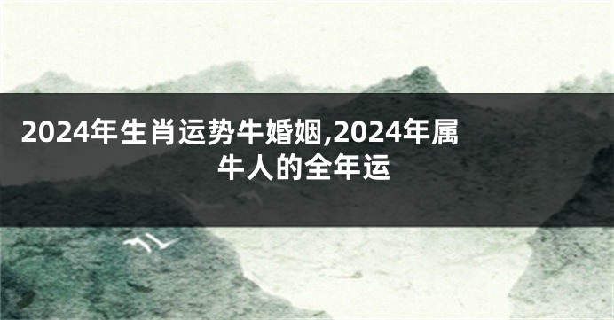2024年生肖运势牛婚姻,2024年属牛人的全年运
