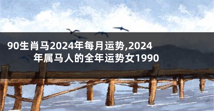 90生肖马2024年每月运势,2024年属马人的全年运势女1990