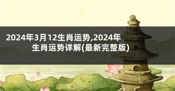 2024年3月12生肖运势,2024年生肖运势详解(最新完整版)