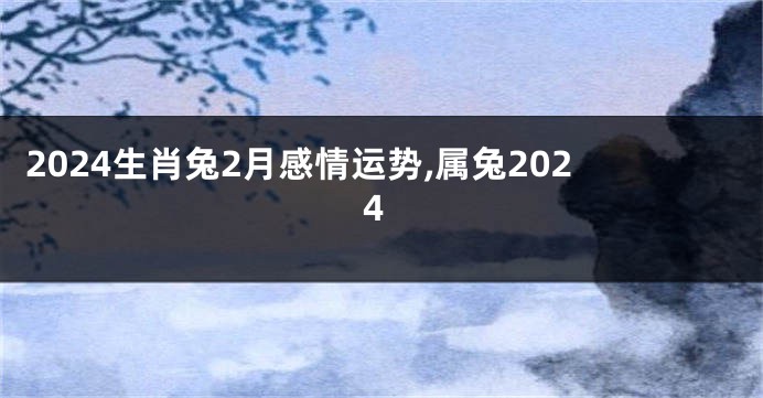 2024生肖兔2月感情运势,属兔2024