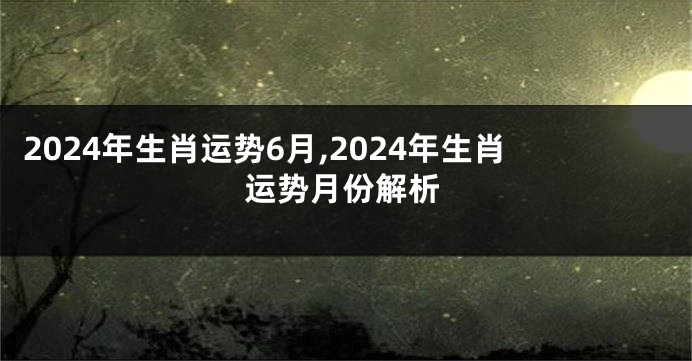 2024年生肖运势6月,2024年生肖运势月份解析