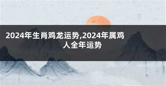 2024年生肖鸡龙运势,2024年属鸡人全年运势