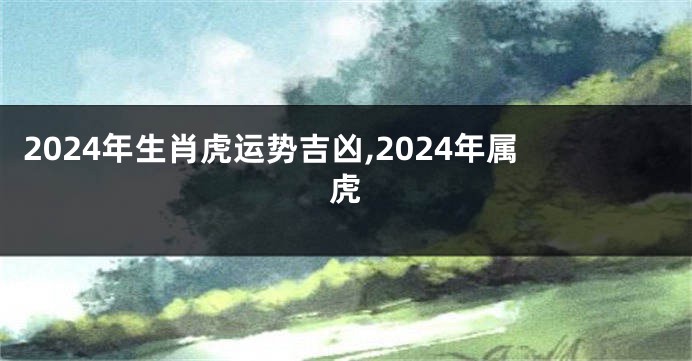 2024年生肖虎运势吉凶,2024年属虎