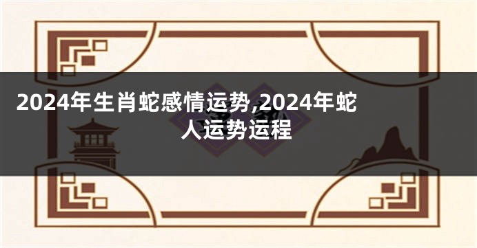 2024年生肖蛇感情运势,2024年蛇人运势运程