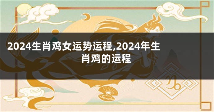 2024生肖鸡女运势运程,2024年生肖鸡的运程