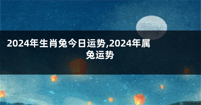 2024年生肖兔今日运势,2024年属兔运势