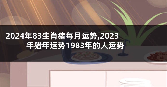 2024年83生肖猪每月运势,2023年猪年运势1983年的人运势