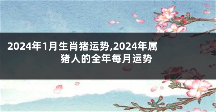 2024年1月生肖猪运势,2024年属猪人的全年每月运势
