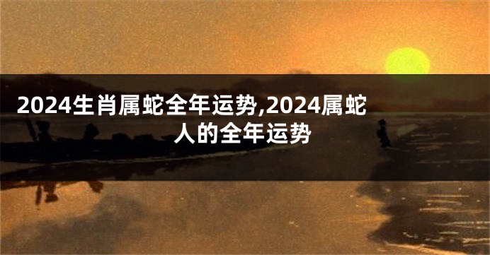 2024生肖属蛇全年运势,2024属蛇人的全年运势