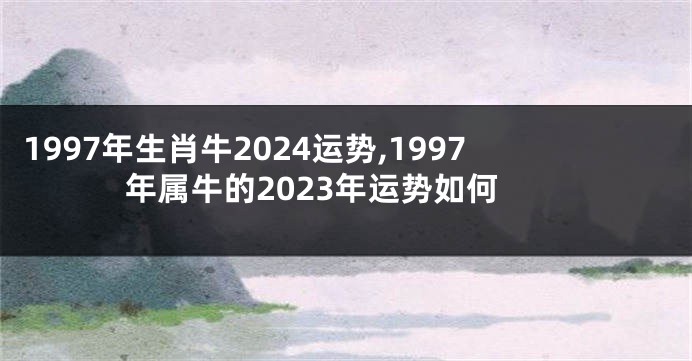 1997年生肖牛2024运势,1997年属牛的2023年运势如何