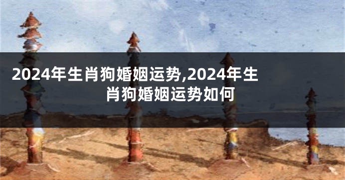 2024年生肖狗婚姻运势,2024年生肖狗婚姻运势如何