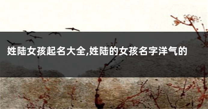 姓陆女孩起名大全,姓陆的女孩名字洋气的