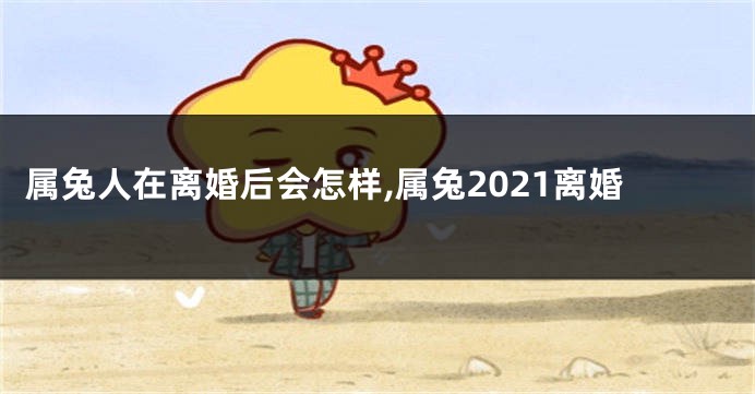 属兔人在离婚后会怎样,属兔2021离婚