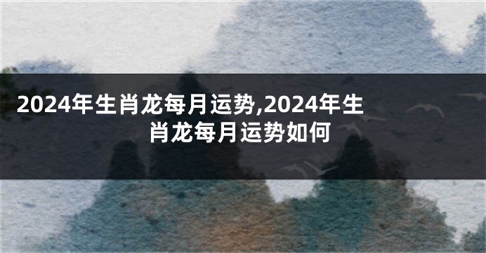 2024年生肖龙每月运势,2024年生肖龙每月运势如何