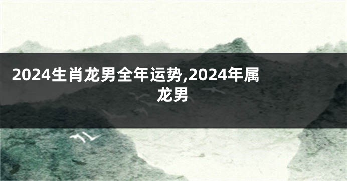 2024生肖龙男全年运势,2024年属龙男