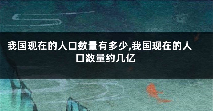 我国现在的人口数量有多少,我国现在的人口数量约几亿