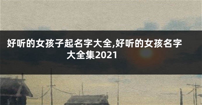 好听的女孩子起名字大全,好听的女孩名字大全集2021