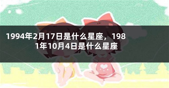 1994年2月17日是什么星座，1981年10月4日是什么星座