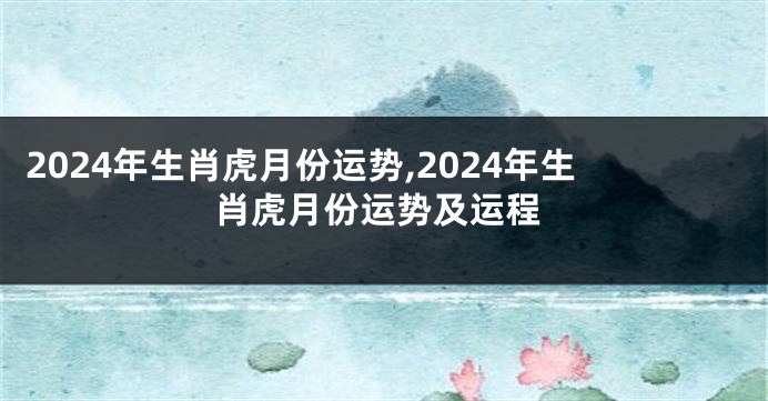 2024年生肖虎月份运势,2024年生肖虎月份运势及运程