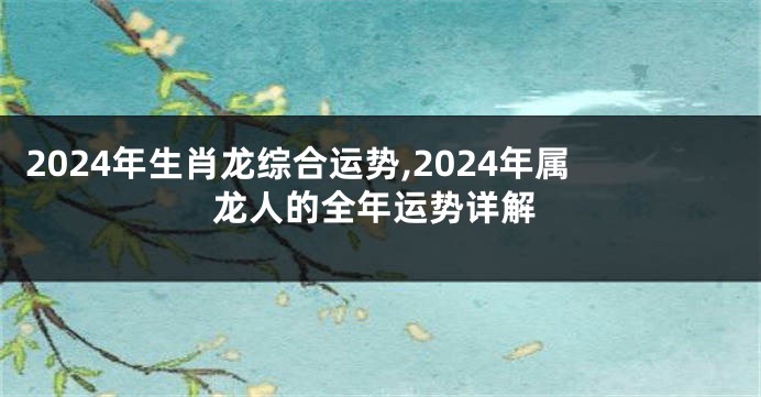2024年生肖龙综合运势,2024年属龙人的全年运势详解