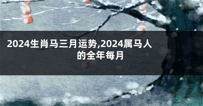 2024生肖马三月运势,2024属马人的全年每月
