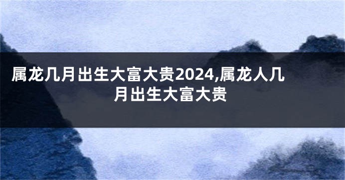 属龙几月出生大富大贵2024,属龙人几月出生大富大贵