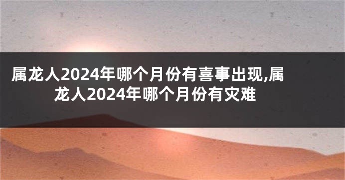 属龙人2024年哪个月份有喜事出现,属龙人2024年哪个月份有灾难
