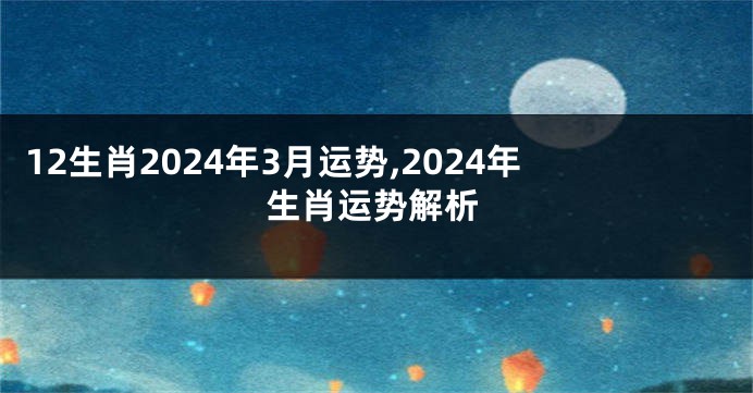 12生肖2024年3月运势,2024年生肖运势解析