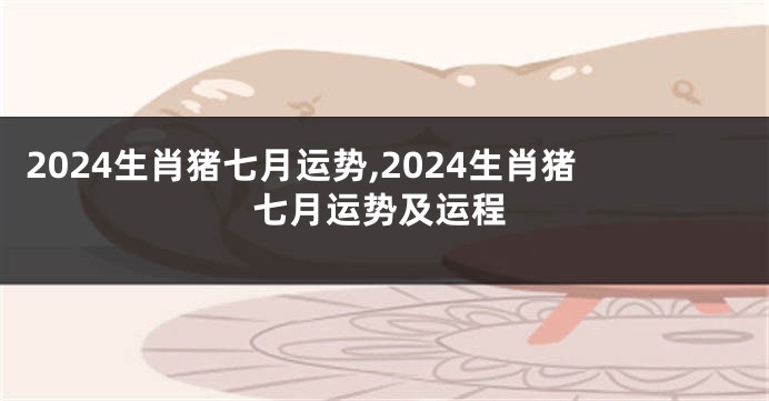 2024生肖猪七月运势,2024生肖猪七月运势及运程