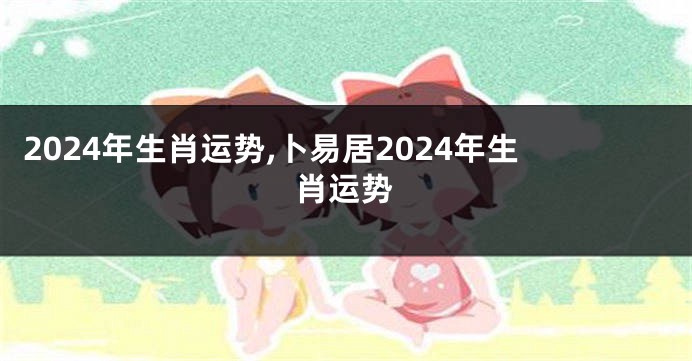 2024年生肖运势,卜易居2024年生肖运势
