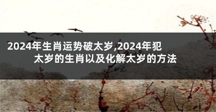 2024年生肖运势破太岁,2024年犯太岁的生肖以及化解太岁的方法