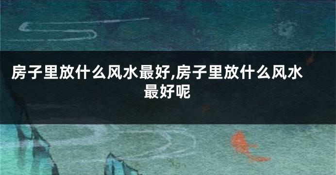 房子里放什么风水最好,房子里放什么风水最好呢