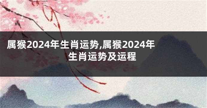 属猴2024年生肖运势,属猴2024年生肖运势及运程
