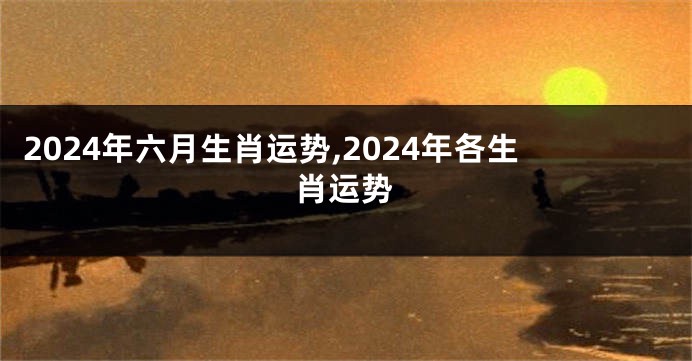 2024年六月生肖运势,2024年各生肖运势
