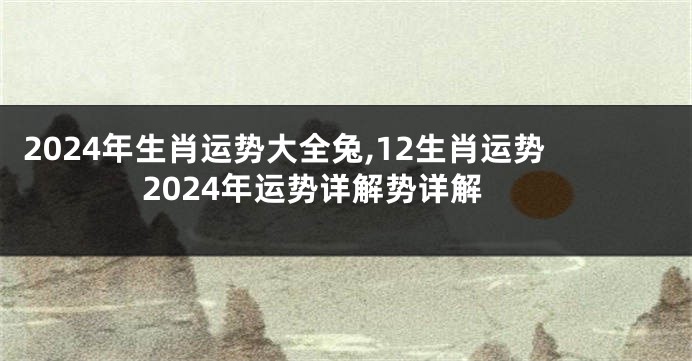 2024年生肖运势大全兔,12生肖运势2024年运势详解势详解