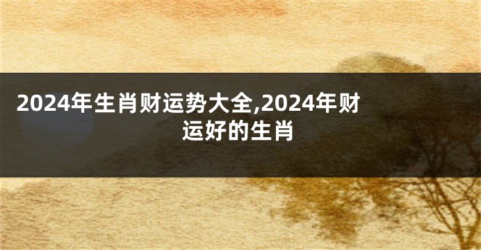 2024年生肖财运势大全,2024年财运好的生肖