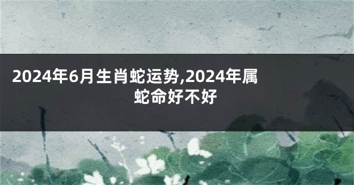 2024年6月生肖蛇运势,2024年属蛇命好不好
