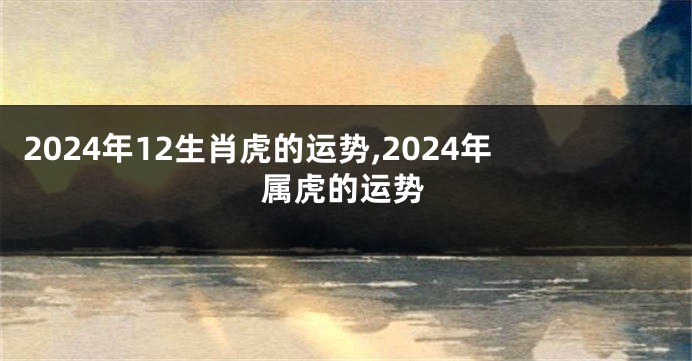 2024年12生肖虎的运势,2024年属虎的运势