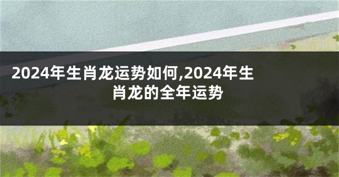 2024年生肖龙运势如何,2024年生肖龙的全年运势