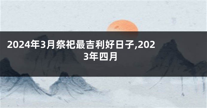 2024年3月祭祀最吉利好日子,2023年四月